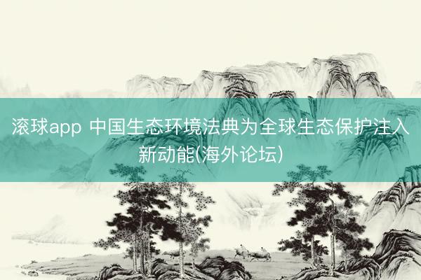 滚球app 中国生态环境法典为全球生态保护注入新动能(海外论坛)