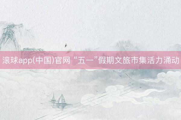 滚球app(中国)官网 “五一”假期文旅市集活力涌动