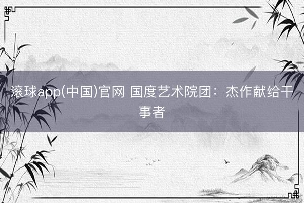 滚球app(中国)官网 国度艺术院团：杰作献给干事者