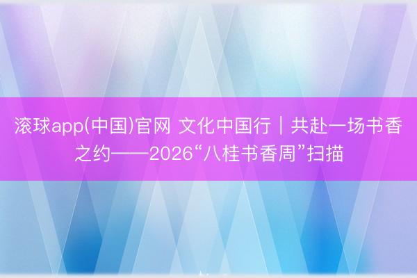 滚球app(中国)官网 文化中国行|共赴一场书香之约——2026“八桂书香周”扫描