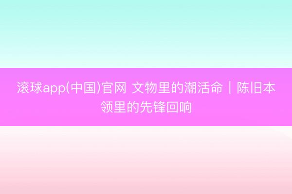 滚球app(中国)官网 文物里的潮活命|陈旧本领里的先锋回响