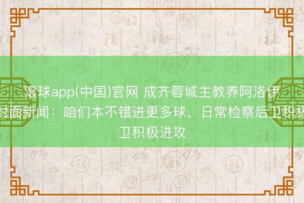 滚球app(中国)官网 成齐蓉城主教养阿洛伊西答封面新闻：咱们本不错进更多球，日常检察后卫积极进攻