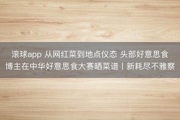 滚球app 从网红菜到地点仪态 头部好意思食博主在中华好意思食大赛晒菜谱丨新耗尽不雅察