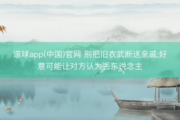 滚球app(中国)官网 别把旧衣武断送亲戚;好意可能让对方认为丢东说念主