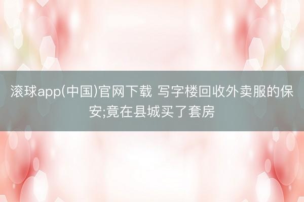 滚球app(中国)官网下载 写字楼回收外卖服的保安;竟在县城买了套房