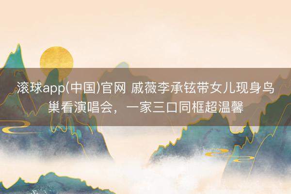 滚球app(中国)官网 戚薇李承铉带女儿现身鸟巢看演唱会，一家三口同框超温馨