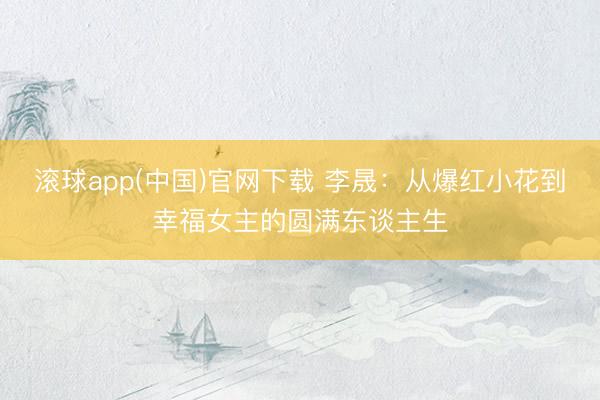 滚球app(中国)官网下载 李晟：从爆红小花到幸福女主的圆满东谈主生