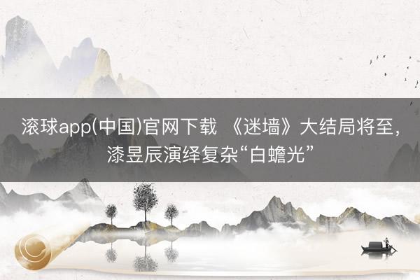 滚球app(中国)官网下载 《迷墙》大结局将至，漆昱辰演绎复杂“白蟾光”