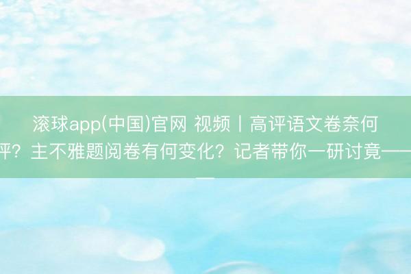 滚球app(中国)官网 视频丨高评语文卷奈何评？主不雅题阅卷有何变化？记者带你一研讨竟——