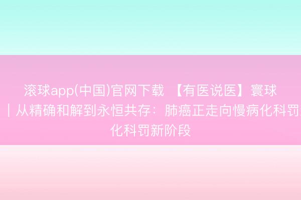 滚球app(中国)官网下载 【有医说医】寰球呼吸日｜从精确和解到永恒共存：肺癌正走向慢病化科罚新阶段