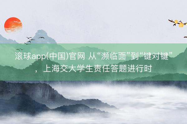 滚球app(中国)官网 从“濒临面”到“键对键”，上海交大学生责任答题进行时