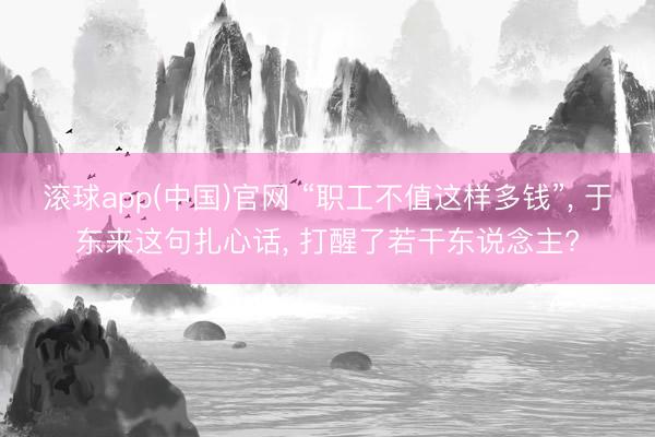 滚球app(中国)官网 “职工不值这样多钱”， 于东来这句扎心话， 打醒了若干东说念主?