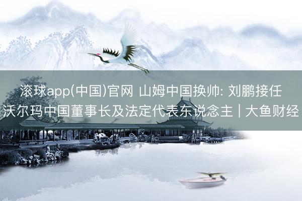 滚球app(中国)官网 山姆中国换帅: 刘鹏接任沃尔玛中国董事长及法定代表东说念主 | 大鱼财经