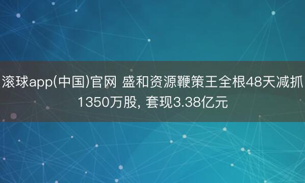滚球app(中国)官网 盛和资源鞭策王全根48天减抓1350万股， 套现3.38亿元