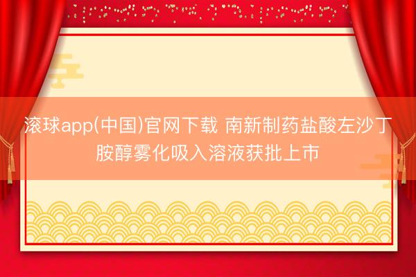 滚球app(中国)官网下载 南新制药盐酸左沙丁胺醇雾化吸入溶液获批上市