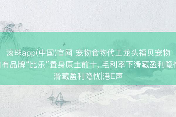 滚球app(中国)官网 宠物食物代工龙头福贝宠物递表， 自有品牌“比乐”置身原土前十， 毛利率下滑藏盈利隐忧|港E声