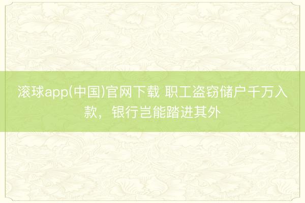 滚球app(中国)官网下载 职工盗窃储户千万入款，银行岂能踏进其外