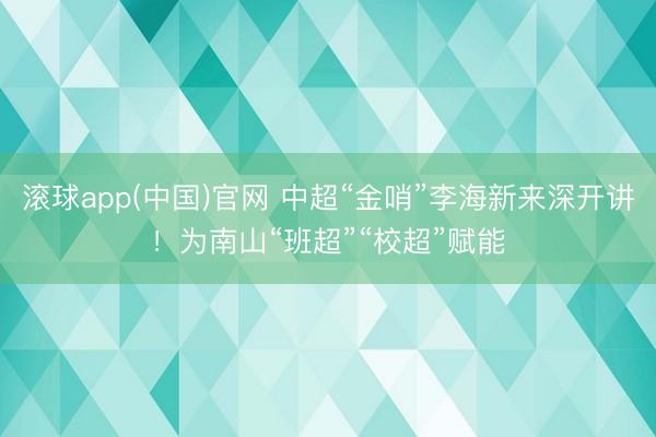 滚球app(中国)官网 中超“金哨”李海新来深开讲！为南山“班超”“校超”赋能