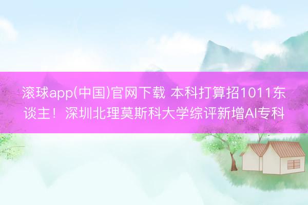 滚球app(中国)官网下载 本科打算招1011东谈主！深圳北理莫斯科大学综评新增AI专科