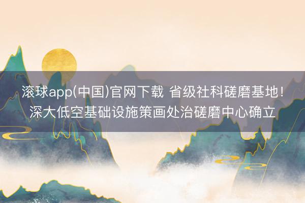 滚球app(中国)官网下载 省级社科磋磨基地！深大低空基础设施策画处治磋磨中心确立