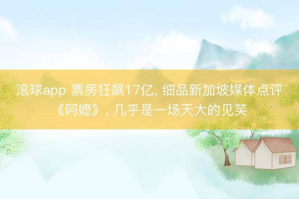 滚球app 票房狂飙17亿， 细品新加坡媒体点评《阿嬷》， 几乎是一场天大的见笑