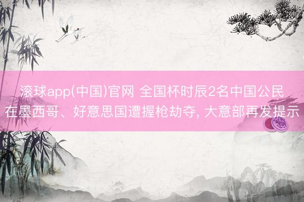 滚球app(中国)官网 全国杯时辰2名中国公民在墨西哥、好意思国遭握枪劫夺， 大意部再发提示