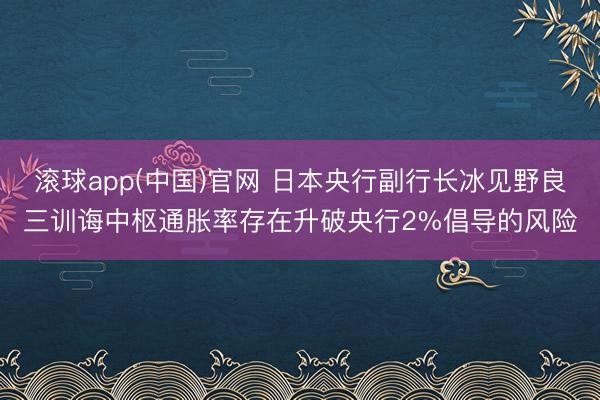滚球app(中国)官网 日本央行副行长冰见野良三训诲中枢通胀率存在升破央行2%倡导的风险