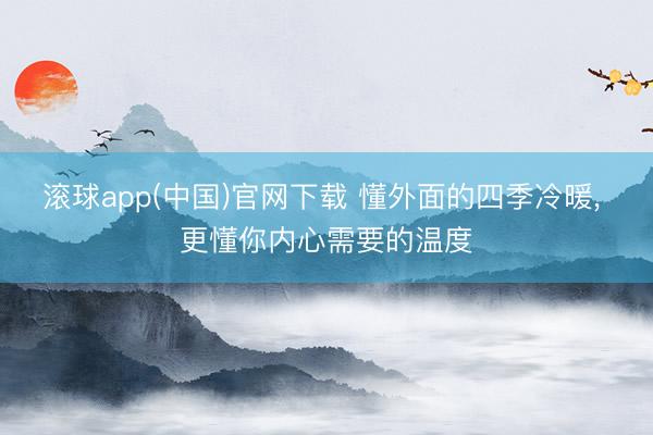 滚球app(中国)官网下载 懂外面的四季冷暖， 更懂你内心需要的温度
