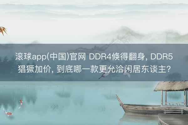 滚球app(中国)官网 DDR4倏得翻身， DDR5猖獗加价， 到底哪一款更允洽闲居东谈主?